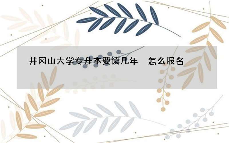 井冈山大学专升本要读几年 怎么报名